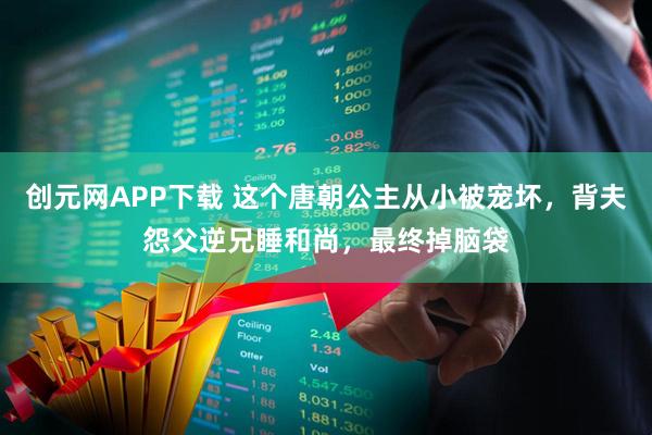 创元网APP下载 这个唐朝公主从小被宠坏，背夫怨父逆兄睡和尚，最终掉脑袋