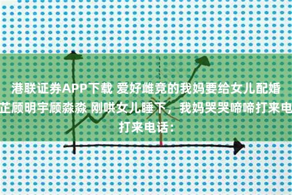 港联证券APP下载 爱好雌竞的我妈要给女儿配婚 苏芷顾明宇顾淼淼 刚哄女儿睡下，我妈哭哭啼啼打来电话：