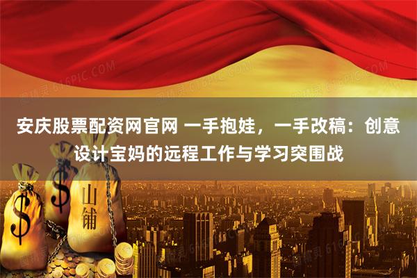 安庆股票配资网官网 一手抱娃，一手改稿：创意设计宝妈的远程工作与学习突围战