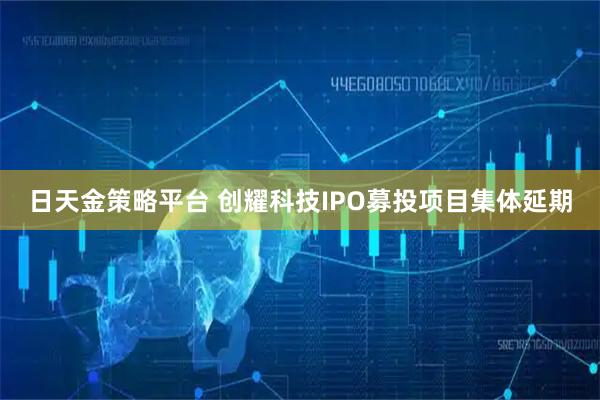 日天金策略平台 创耀科技IPO募投项目集体延期