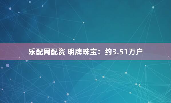 乐配网配资 明牌珠宝：约3.51万户