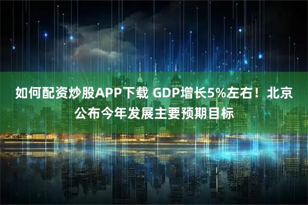 如何配资炒股APP下载 GDP增长5%左右！北京公布今年发展主要预期目标