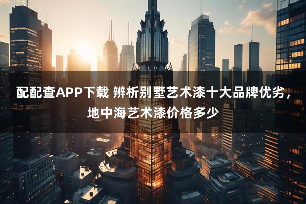 配配查APP下载 辨析别墅艺术漆十大品牌优劣，地中海艺术漆价格多少