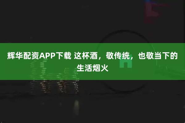 辉华配资APP下载 这杯酒，敬传统，也敬当下的生活烟火