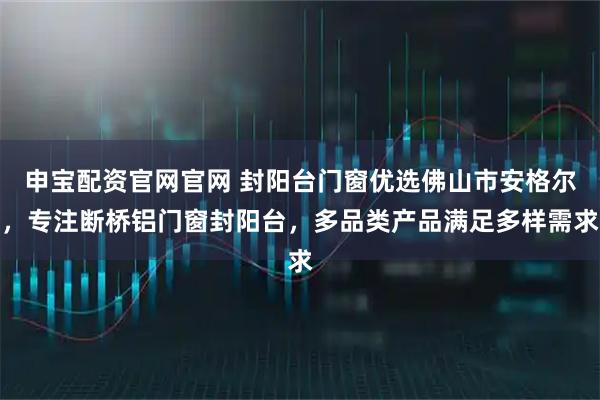 申宝配资官网官网 封阳台门窗优选佛山市安格尔，专注断桥铝门窗封阳台，多品类产品满足多样需求