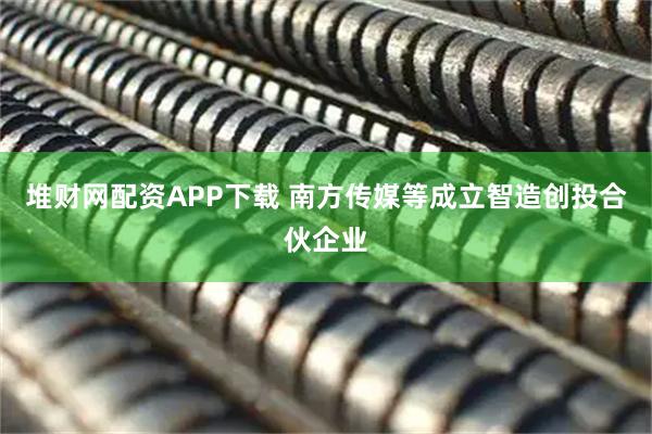 堆财网配资APP下载 南方传媒等成立智造创投合伙企业