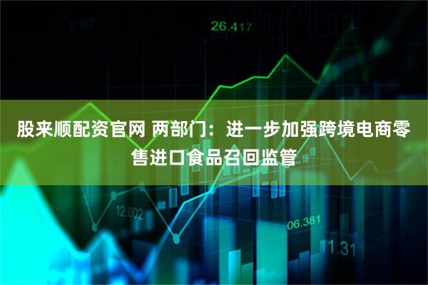 股来顺配资官网 两部门：进一步加强跨境电商零售进口食品召回监管