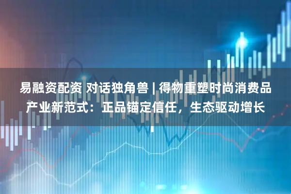 易融资配资 对话独角兽 | 得物重塑时尚消费品产业新范式：正品锚定信任，生态驱动增长