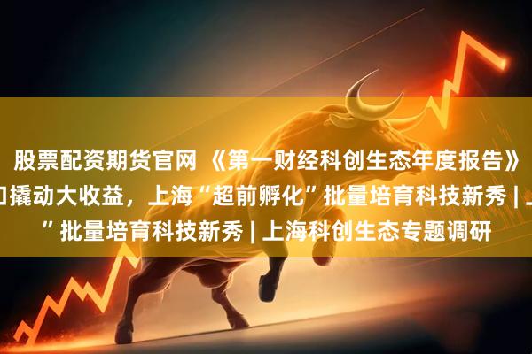 股票配资期货官网 《第一财经科创生态年度报告》发布，赋权改革小切口撬动大收益，上海“超前孵化”批量培育科技新秀 | 上海科创生态专题调研