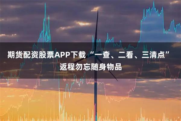 期货配资股票APP下载 “一查、二看、三清点” 返程勿忘随身物品