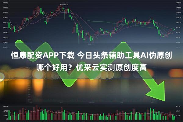 恒康配资APP下载 今日头条辅助工具AI伪原创哪个好用？优采云实测原创度高