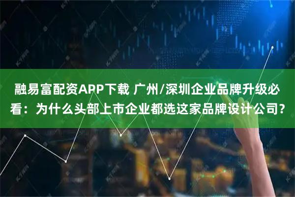 融易富配资APP下载 广州/深圳企业品牌升级必看：为什么头部上市企业都选这家品牌设计公司？